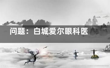 问题：白城爱尔眼科医院看眼睛好吗？经探索医院专科|设备新型|科室齐全|医生服务口碑好！